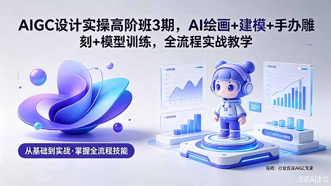 AIGC 设计实操高阶班3期,AI绘画+建模+手办雕刻+模型训练,全流程实战教学(附软件+素材-知芽创业社