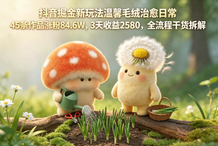 抖音掘金新玩法温馨毛绒治愈日常,45条作品涨粉84.6W,3天收益2580,全流程干货拆解-知芽创业社