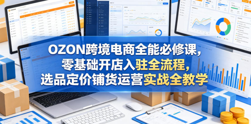 OZON跨境电商全能必修课，零基础开店入驻全流程，选品定价铺货运营实战全教学(更新0605)-知芽创业社