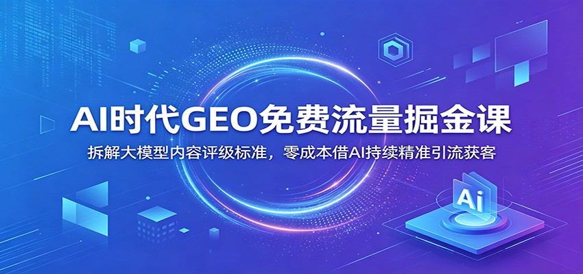 AI时代GEO免费流量掘金课：拆解大模型内容评级标准，零成本借AI持续精准引流获客-知芽创业社