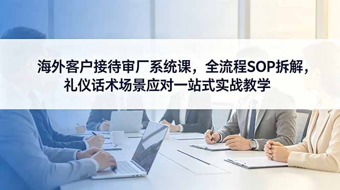海外客户接待审厂系统课,全流程SOP拆解,礼仪话术场景应对一站式实战教学-知芽创业社