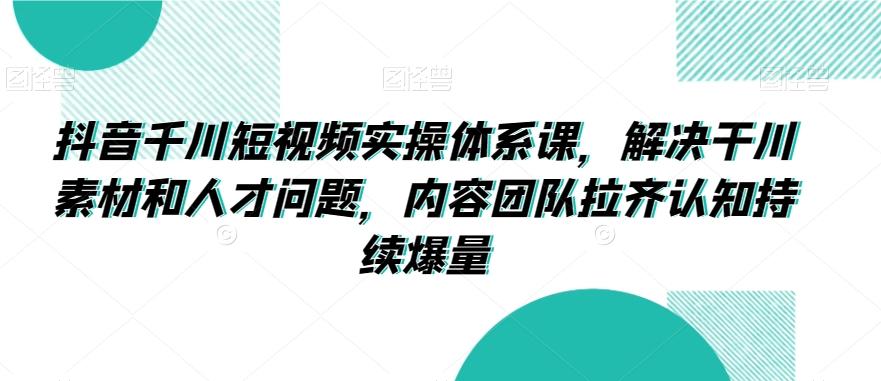 抖音千川短视频实操体系课，解决干川素材和人才问题，内容团队拉齐认知持续爆量-知芽创业社