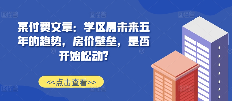 某付费文章：学区房未来五年的趋势，房价壁垒，是否开始松动?-知芽创业社