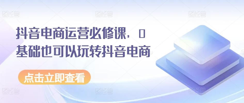 抖音电商运营必修课，0基础也可以玩转抖音电商-知芽创业社
