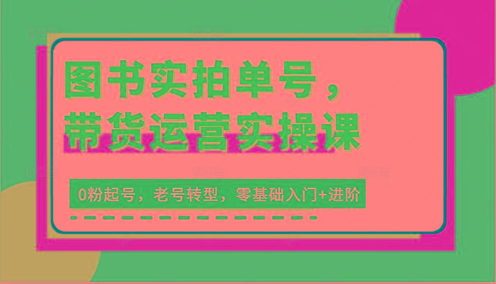 图书实拍单号，带货运营实操课：0粉起号，老号转型，零基础入门+进阶-知芽创业社