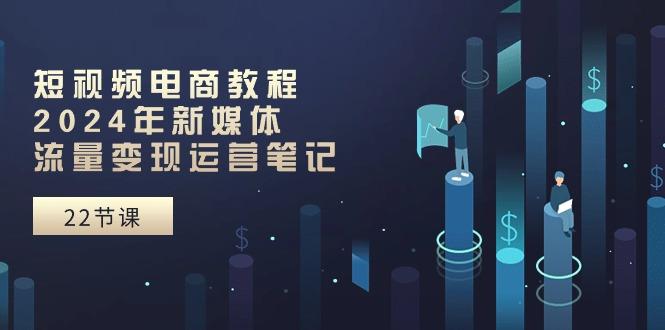 短视频电商教程：2024年新媒体流量变现运营笔记(25节课-知芽创业社