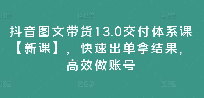 抖音图文带货13.0交付体系课【新课】，快速出单拿结果，高效做账号-知芽创业社