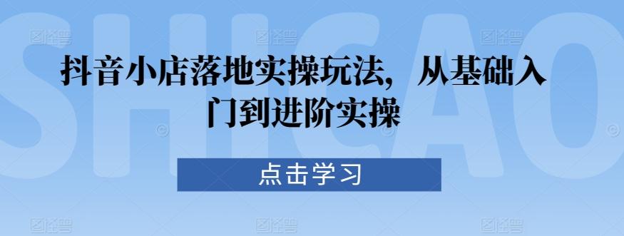 抖音小店落地实操玩法，从基础入门到进阶实操-知芽创业社
