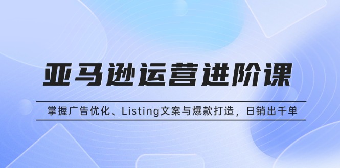 亚马逊运营进阶课：掌握广告优化、Listing文案与爆款打造，日销出千单-知芽创业社