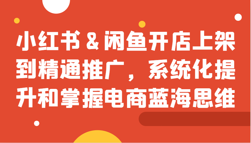 小红书&闲鱼开店上架到精通推广，系统化提升和掌握电商蓝海思维-知芽创业社