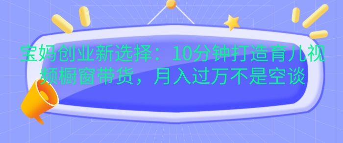 宝妈创业新选择：10分钟打造育儿视频橱窗带货，月入过W不是空谈【揭秘】-知芽创业社