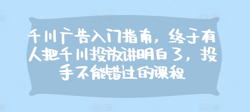 千川广告入门指南，终于有人把千川投放讲明白了，投手不能错过的课程-知芽创业社
