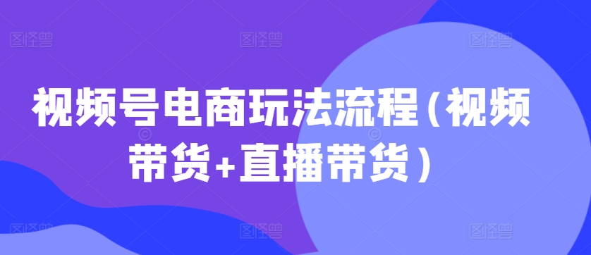 视频号电商玩法流程，视频带货+直播带货【更新2025年1月】-知芽创业社