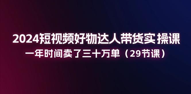 2024短视频好物达人带货实操课：一年时间卖了三十万单(29节课-知芽创业社