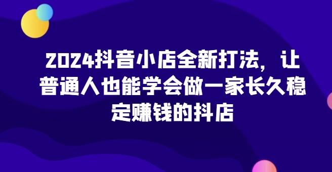 2024抖音小店全新打法，让普通人也能学会做一家长久稳定赚钱的抖店-知芽创业社