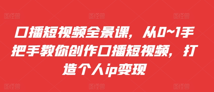 口播短视频全景课，​从0~1手把手教你创作口播短视频，打造个人ip变现-知芽创业社