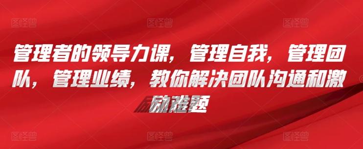 管理者的领导力课，​管理自我，管理团队，管理业绩，​教你解决团队沟通和激励难题-知芽创业社