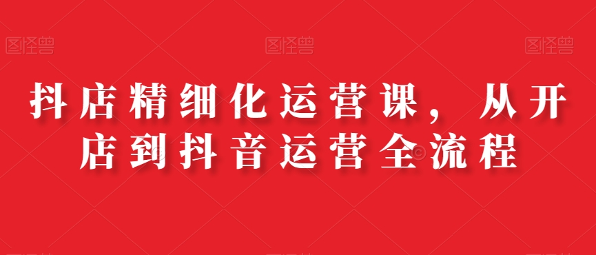 抖店精细化运营课，从开店到抖音运营全流程-知芽创业社
