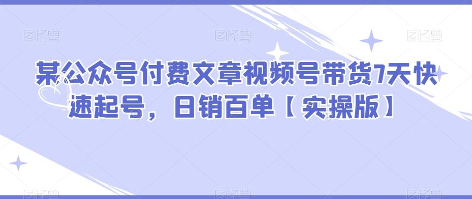 某公众号付费文章视频号带货7天快速起号，日销百单【实操版】-知芽创业社