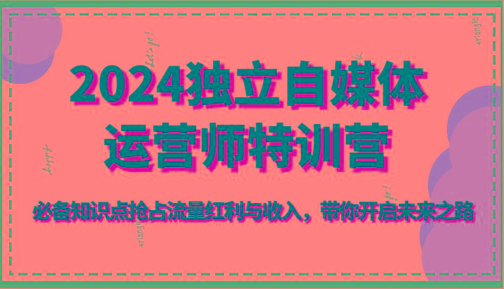 2024独立自媒体运营师特训营-必备知识点抢占流量红利与收入，带你开启未来之路-知芽创业社