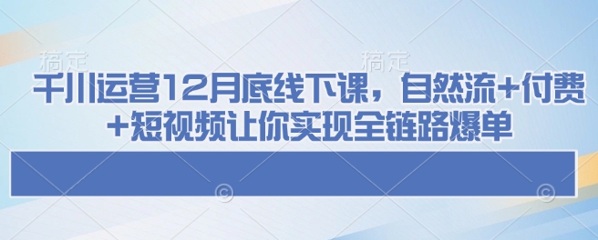 千川运营12月底线下课，自然流+付费+短视频让你实现全链路爆单-知芽创业社