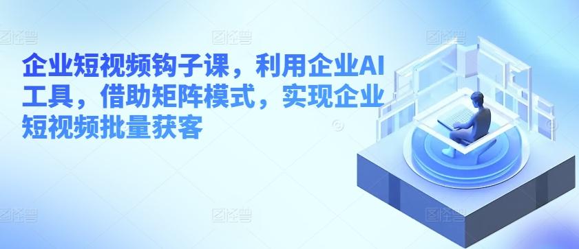 企业短视频钩子课，利用企业AI工具，借助矩阵模式，实现企业短视频批量获客-知芽创业社