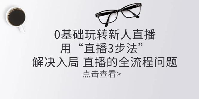 零基础玩转新人直播：用“直播3步法”解决入局 直播全流程问题-知芽创业社