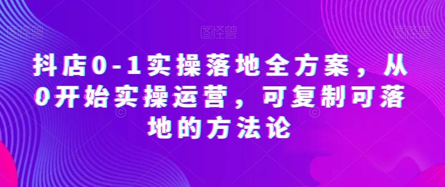 抖店0-1实操落地全方案，从0开始实操运营，可复制可落地的方法论-知芽创业社
