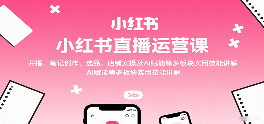 小红书直播运营课：开播、笔记创作、选品、店铺实操及 AI 赋能等多板块实用技能讲解-知芽创业社