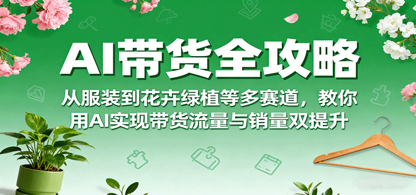 AI带货全攻略，从服装到花卉绿植等多赛道，教你用AI实现带货流量与销量双提升-知芽创业社