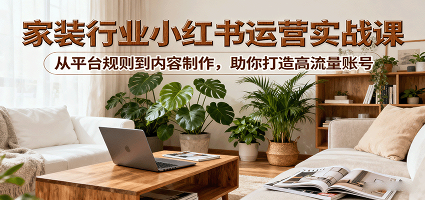 小红书家装行业运营实战课：从平台规则到内容制作，助你打造高流量账号-知芽创业社