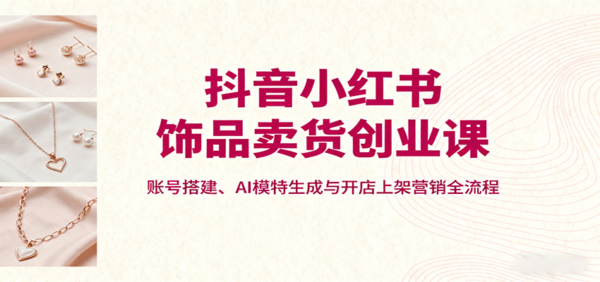 抖音小红书饰品卖货创业课，账号搭建、AI模特生成与开店上架营销全流程-知芽创业社