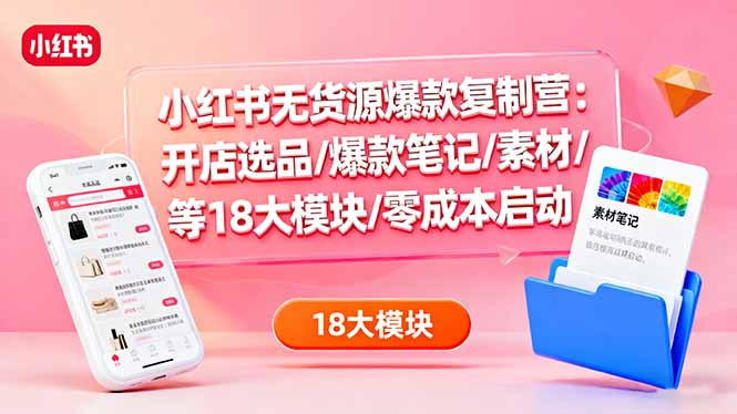 小红书无货源爆款复制营：开店选品/爆款笔记/素材/等18大模块/零成本启动-知芽创业社