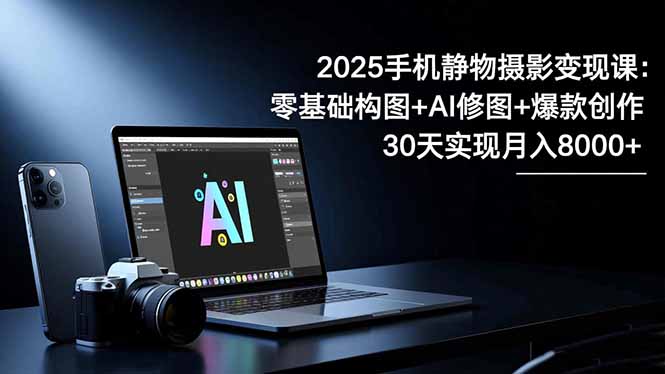 2025手机 静物摄影变现课：零基础构图+AI修图+爆款创作，30天实现月入8…-知芽创业社