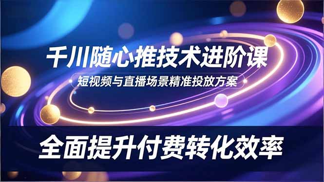 千川随心推技术进阶课，短视频与直播场景精准投放方案，全面提升付费转化效率-知芽创业社