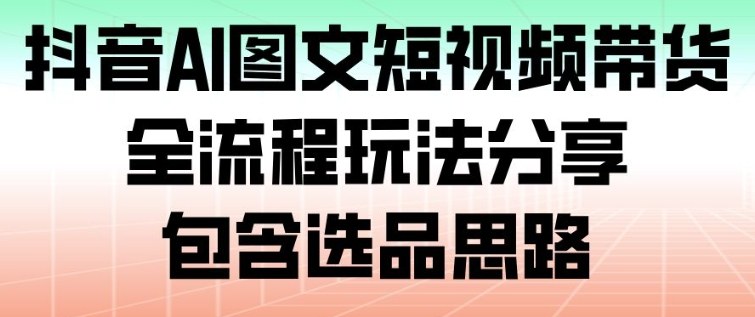 抖音AI图文短视频带货，全流程玩法分享，包含选品思路-知芽创业社