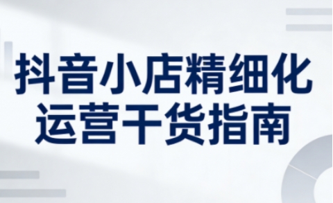 抖音小店精细化运营干货指南新版，助力商家系统提升店铺运营能力(更新)-知芽创业社