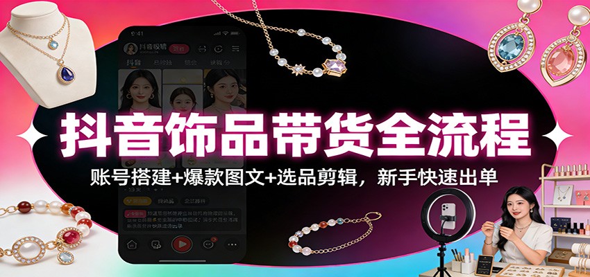 抖音饰品带货全流程:账号搭建+爆款图文+选品剪辑,新手快速出单-知芽创业社