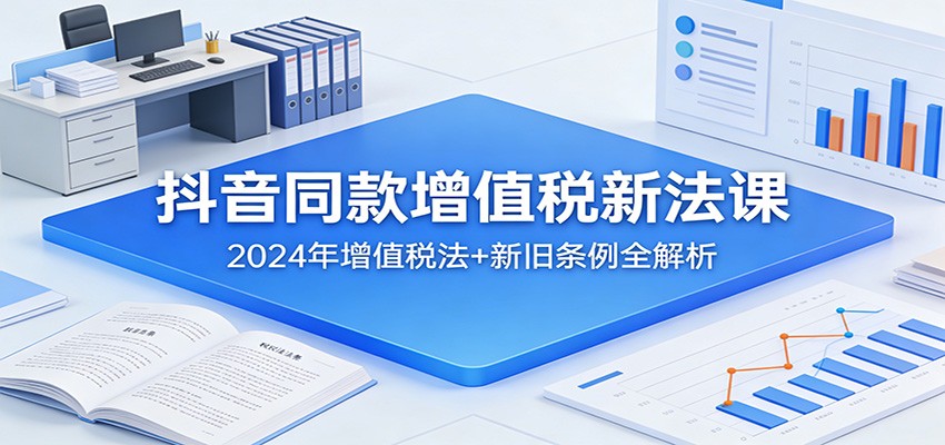 抖音同款增值税新法课：2024年增值税法+新旧条例全解析-知芽创业社
