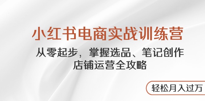 小红书电商实战训练营，从零起步，掌握选品、笔记创作、店铺运营全攻略…-知芽创业社