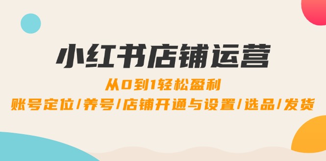 小红书店铺运营：0到1轻松盈利，账号定位/养号/店铺开通与设置/选品/发货-知芽创业社