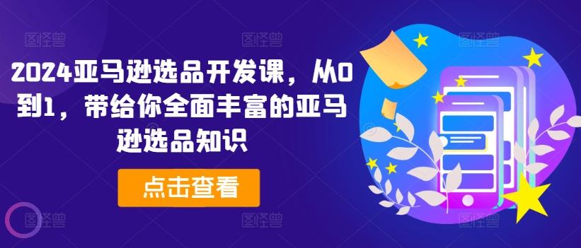 2024亚马逊选品开发课，从0到1，带给你全面丰富的亚马逊选品知识-知芽创业社