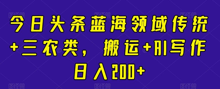 今日头条蓝海领域传统+三农类，搬运+AI写作日入200+-知芽创业社