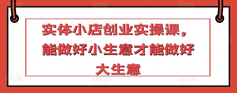 实体小店创业实操课，能做好小生意才能做好大生意-知芽创业社
