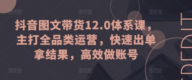 抖音图文带货12.0体系课，主打全品类运营，快速出单拿结果，高效做账号-知芽创业社
