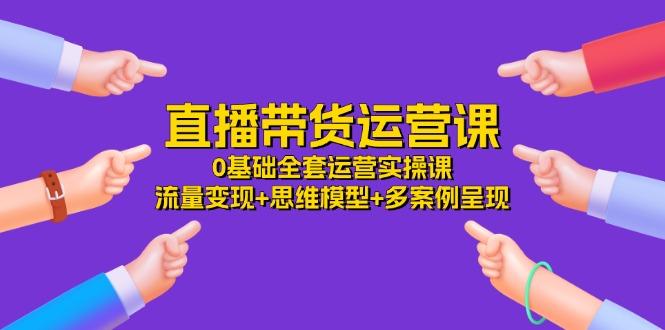 直播带货运营课，0基础全套运营实操课 流量变现+思维模型+多案例呈现-34节-知芽创业社