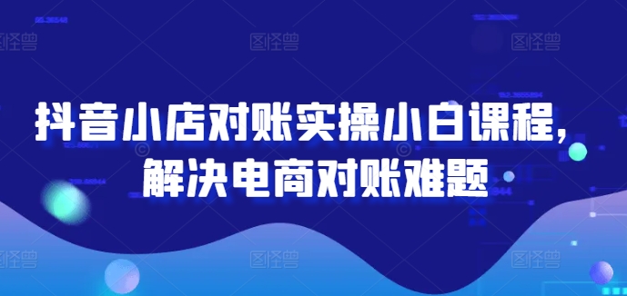 抖音小店对账实操小白课程，解决电商对账难题-知芽创业社