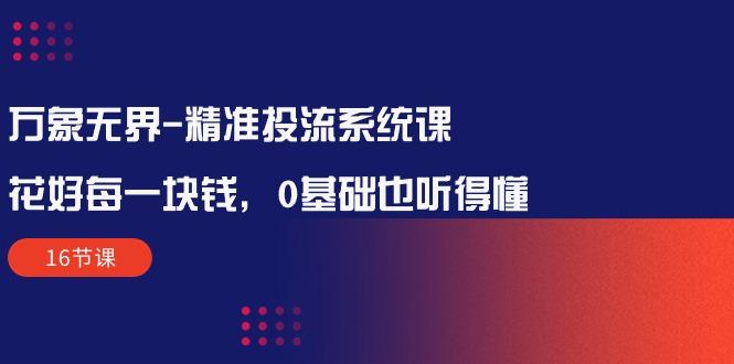 万象无界-精准投流系统课：花好 每一块钱，0基础也听得懂(16节课-知芽创业社