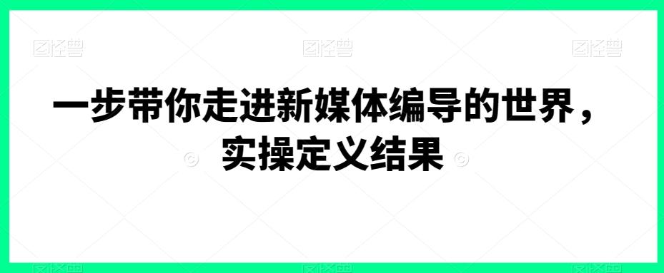 一步带你走进新媒体编导的世界，实操定义结果-知芽创业社