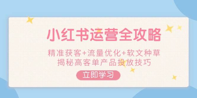 小红书运营全攻略，精准获客+流量优化+软文种草，揭秘高客单产品投放技巧-知芽创业社